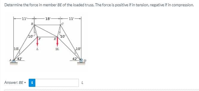 Determine the force in member BE of the loaded truss. The force is positive if in tension, negative if in compression.
11
18'
11'
B
/10
10
10
2L
10
42
42
Answer: BE =
