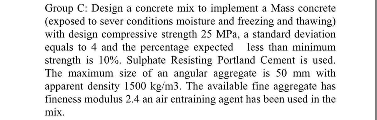 Group C: Design a concrete mix to implement a Mass concrete
(exposed to sever conditions moisture and freezing and thawing)
with design compressive strength 25 MPa, a standard deviation
equals to 4 and the percentage expected less than minimum
strength is 10%. Sulphate Resisting Portland Cement is used.
The maximum size of an angular aggregate is 50 mm with
apparent density 1500 kg/m3. The available fine aggregate has
fineness modulus 2.4 an air entraining agent has been used in the
mix.