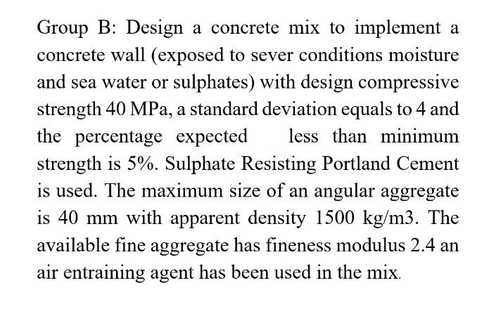 Group B: Design a concrete mix to implement a
concrete wall (exposed to sever conditions moisture
and sea water or sulphates) with design compressive
strength 40 MPa, a standard deviation equals to 4 and
the percentage expected less than minimum
strength is 5%. Sulphate Resisting Portland Cement
is used. The maximum size of an angular aggregate
is 40 mm with apparent density 1500 kg/m3. The
available fine aggregate has fineness modulus 2.4 an
air entraining agent has been used in the mix.