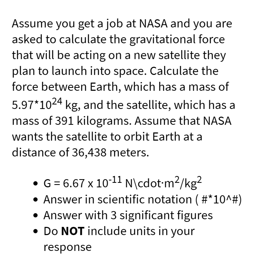 Assume you get a job at NASA and you are
asked to calculate the gravitational force
that will be acting on a new satellite they
plan to launch into space. Calculate the
force between Earth, which has a mass of
5.97*1024 kg, and the satellite, which has a
mass of 391 kilograms. Assume that NASA
wants the satellite to orbit Earth at a
distance of 36,438 meters.
• G = 6.67 x 10-11 N\cdot-m2/kg?
• Answer in scientific notation ( #*10^#)
• Answer with 3 significant figures
• Do NOT include units in your
response
