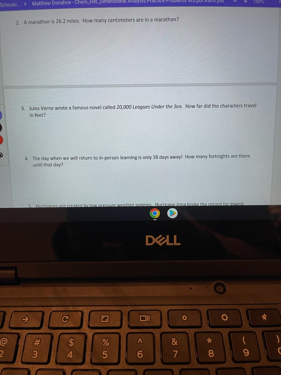 Schoolo Matthew Donahoe - Chem_HW_Dimensional Analysis
2
2. A marathon is 26.2 miles. How many centimeters are in a marathon?
3. Jules Verne wrote a famous novel called 20,000 Leagues Under the Sea. How far did the characters travel
in feet?
4. The day when we will return to in-person learning is only 18 days away! How many fortnights are there
until that day?
5 Hurricanes are created by low pressure weather systems. Hurricane Irma broke the record for lowest
↑
#3
C
$
Factice Problems ws.par.Kami.par
4
95
%
A
6
DELL
27
&
O
100%
*00
)