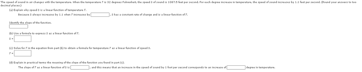 The speed of sound in air changes with the temperature. When the temperature 7 is 32 degrees Fahrenheit, the speed S of sound is 1087.5 feet per second. For each degree increase in temperature, the speed of sound increases by 1.1 feet per second. (Round your answers to two
decimal places.)
(a) Explain why speed S is a linear function of temperature 7.
Because S always increases by 1.1 when 7 increases by
1, s has a constant rate of change and is a linear function of 7.
Identify the slope of the function.
(b) Use a formula to express S as a linear function of 7T.
(c) Solve for 7 in the equation from part (b) to obtain a formula for temperature 7 as a linear function of speed S.
T =
(d) Explain in practical terms the meaning of the slope of the function you found in part (c).
The slope of 7 as a linear function of S is
, and this means that an increase in the speed of sound by 1 foot per second corresponds to an increase of
degree in temperature.
