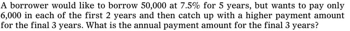 A borrower would like to borrow 50,000 at 7.5% for 5 years, but wants to pay only
6,000 in each of the first 2 years and then catch up with a higher payment amount
for the final 3 years. What is the annual payment amount for the final 3 years?