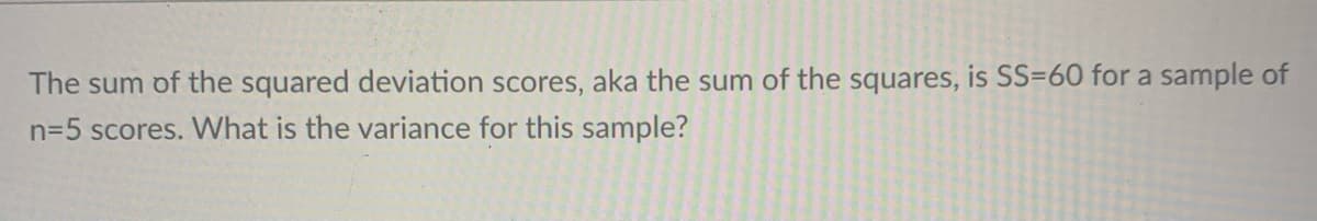 The sum of the squared deviation scores, aka the sum of the squares, is SS=60 for a sample of
n=5 scores. What is the variance for this sample?
