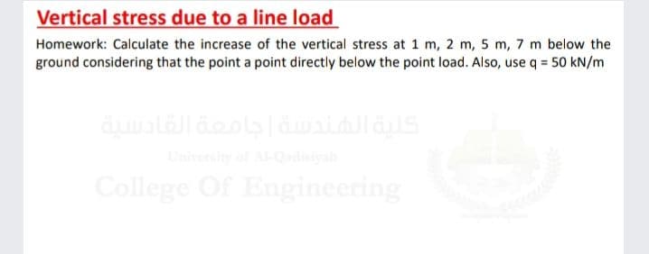 Vertical stress due to a line load
Homework: Calculate the increase of the vertical stress at 1 m, 2 m, 5 m, 7 m below the
ground considering that the point a point directly below the point load. Also, use q = 50 kN/m
Uierty of A-Qdiya
College Of Engineering
