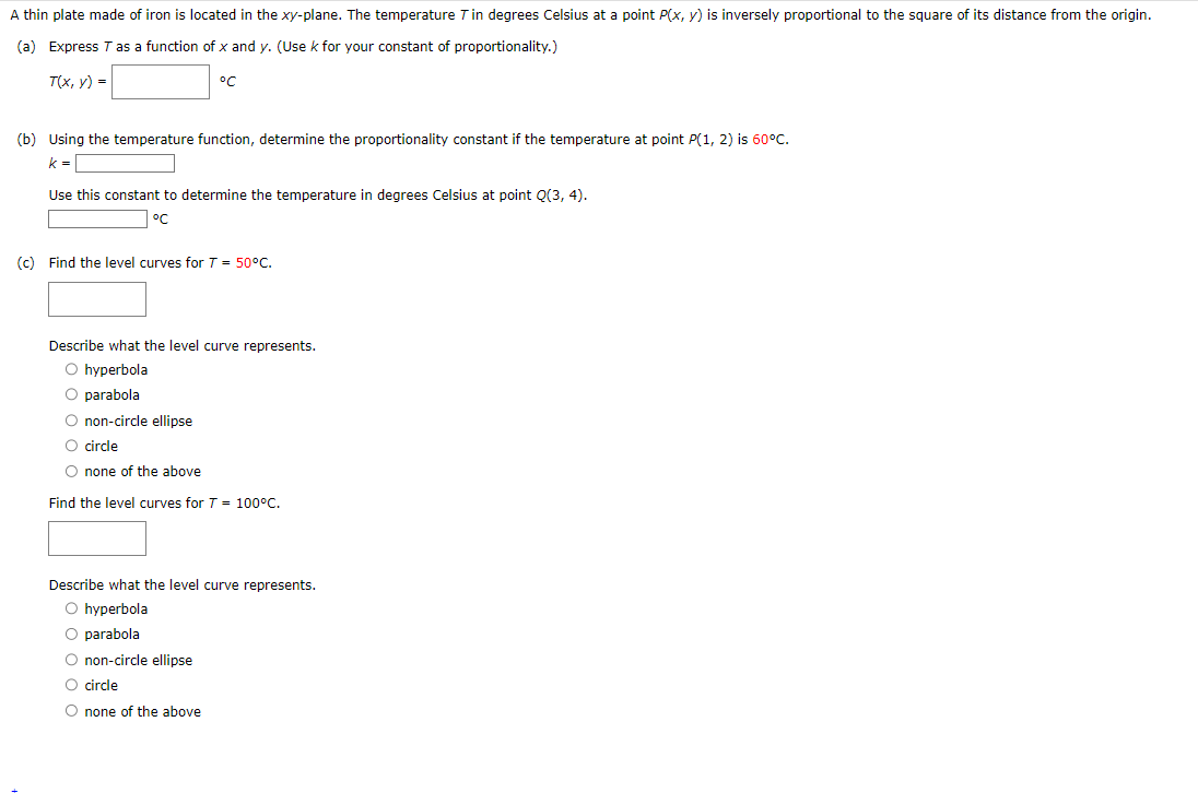 A thin plate made of iron is located in the xy-plane. The temperature T in degrees Celsius at a point P(x, y) is inversely proportional to the square of its distance from the origin.
(a) Express T as a function of x and y. (Use k for your constant of proportionality.)
T(x, y) =
°C
(b) Using the temperature function, determine the proportionality constant if the temperature at point P(1, 2) is 60°C.
k=
Use this constant to determine the temperature in degrees Celsius at point Q(3, 4).
°C
(c) Find the level curves for T = 50°C.
Describe what the level curve represents.
O hyperbola
O parabola
O non-circle ellipse
O circle
O none of the above
Find the level curves for T = 100°C.
Describe what the level curve represents.
O hyperbola
O parabola
O non-circle ellipse
O circle
O none of the above