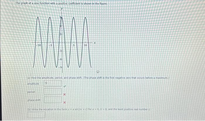 The graph of a sine function with a positive coefficient is shown in the figure.
MAMA
10
10
G
(a) Find the amplitude, period, and phase shift. (The phase shift is the first negative zero that occurs before a maximum.)
amplitude
9
period
phase shift
x
X
(b) Write the equation in the form ya siri(bx + c) for a > 0, a > 0, and the least positive real number c