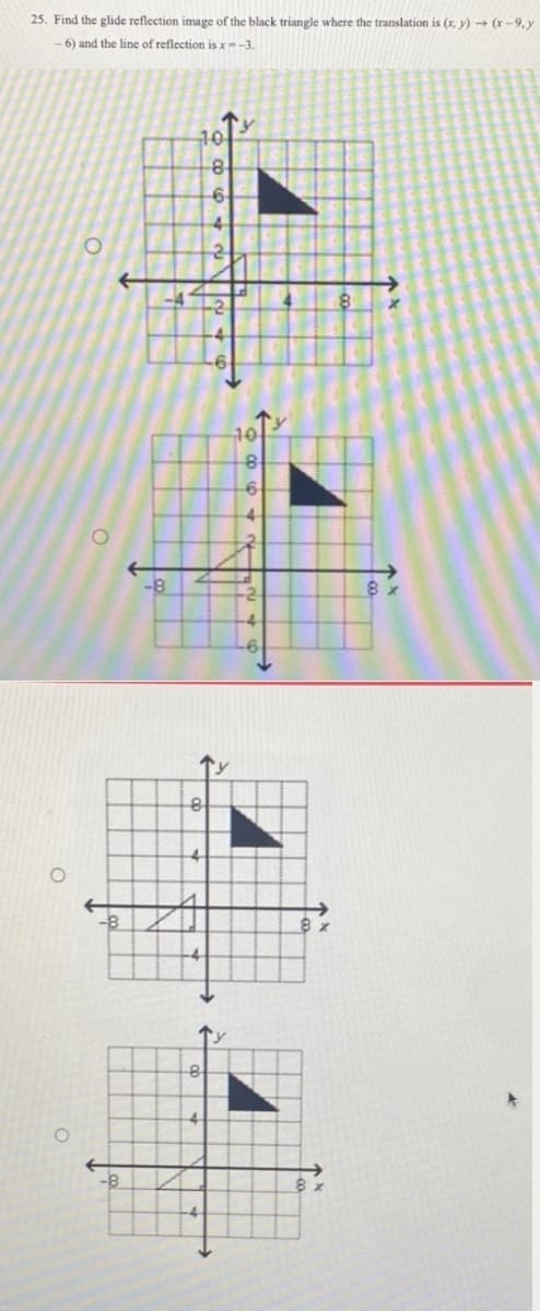 25. Find the glide reflection image of the black triangle where the translation is (x, y) → (x-9,y
-6) and the line of reflection is x=-3.
O
O
-8
8
4
10
8
8
-6
4
2
6
4
-2
8