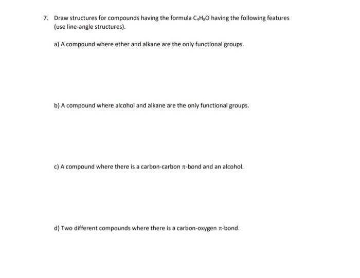 7. Draw structures for compounds having the formula C₂H₂O having the following features
(use line-angle structures).
a) A compound where ether and alkane are the only functional groups.
b) A compound where alcohol and alkane are the only functional groups.
c) A compound where there is a carbon-carbon #-bond and an alcohol.
d) Two different compounds where there is a carbon-oxygen-bond.