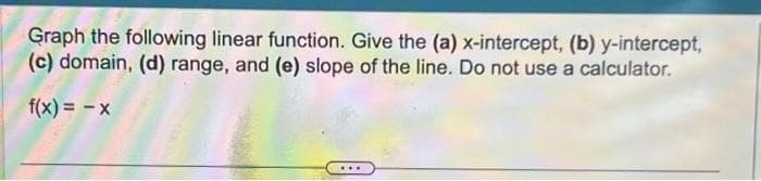 Graph the following linear function. Give the (a) x-intercept, (b) y-intercept,
(c) domain, (d) range, and (e) slope of the line. Do not use a calculator.
f(x) = -x