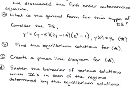 We discused the first order autonomous
equation.
® What is the
general form for this type of
DE?
Consider the DE,
y'= Cy -s X2y -14)(C" -1), yo) = yo (*)
Find the equilibrium solutiono for (*).
e Create a phaee line
diagram for (*).
O Sketeh the behauior of varioue solutiono
with IC's in each of the regiono
determined by the equilibrium´ solutiono.
