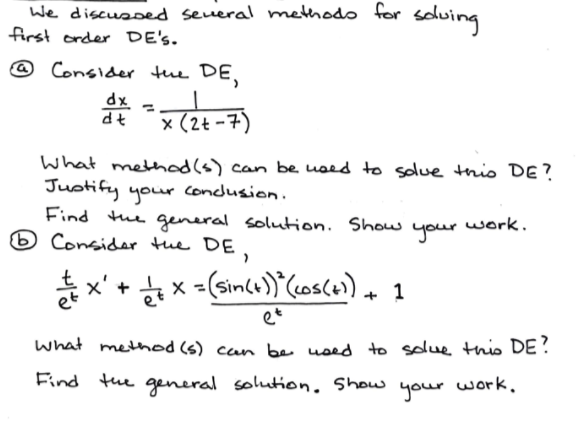 We discussed several methodo for soluing
first order DE's.
@ Consider tue DE,
dx
dt
x (2t -7)
What method(s) can be used to solue thio DE?
Justify condlusion.
Find the general solution. Show
6 Consider the DE,
your
your work.
등x + 늘 x -(Ginds)'Cosla) + 1
et
what method (s) can be used to solue this DE ?
Find the general solution. Show
your
work,
