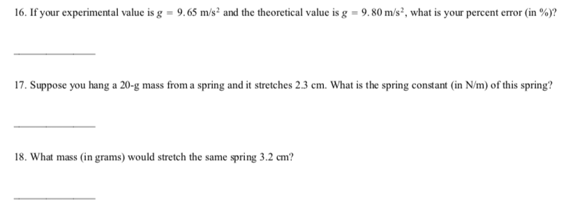 16. If your experimental value is g = 9.65 m/s² and the theoretical value is g = 9. 80 m/s², what is your percent error (in %)?
17. Suppose you hang a 20-g mass from a spring and it stretches 2.3 cm. What is the spring constant (in N/m) of this spring?
18. What mass (in grams) would stretch the same spring 3.2 cm?
