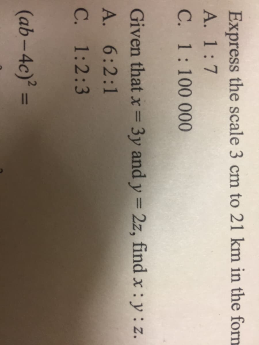 Express the scale 3 cm to 21 km in the forn
А. 1:7
C. 1:100 000
Given that x = 3y and y = 2z, find x : y : z.
%3D
A. 6:2:1
C. 1:2:3
(ab-4c) =
%3D
