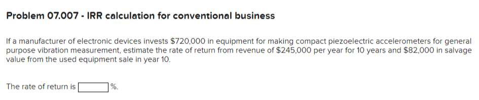 Problem 07.007- IRR calculation for conventional business
If a manufacturer of electronic devices invests $720,000 in equipment for making compact piezoelectric accelerometers for general
purpose vibration measurement, estimate the rate of return from revenue of $245,000 per year for 10 years and $82,000 in salvage
value from the used equipment sale in year 10.
The rate of return is
%.