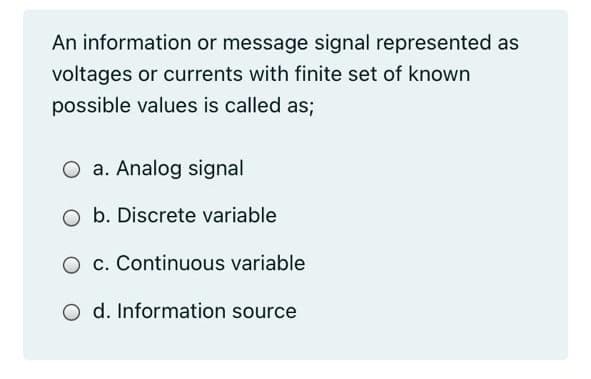 An information or message signal represented as
voltages or currents with finite set of known
possible values is called as;
O a. Analog signal
O b. Discrete variable
O c. Continuous variable
O d. Information source
