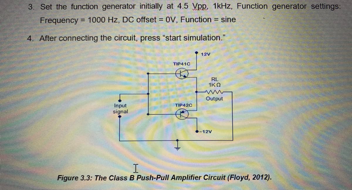 3. Set the function generator initially at 4.5 Vpp. 1kHz, Function generator settings:
Frequency = 1000 Hz, DC offset = 0V, Function
= sine
%3D
4. After connecting the circuit, press "start simulation."
12V
TIP41C
RL
1KO
Output
Input
signal
TIP42C
-12V
Figure 3.3: The Class B Push-Pull Amplifier Circuit (Floyd, 2012).
