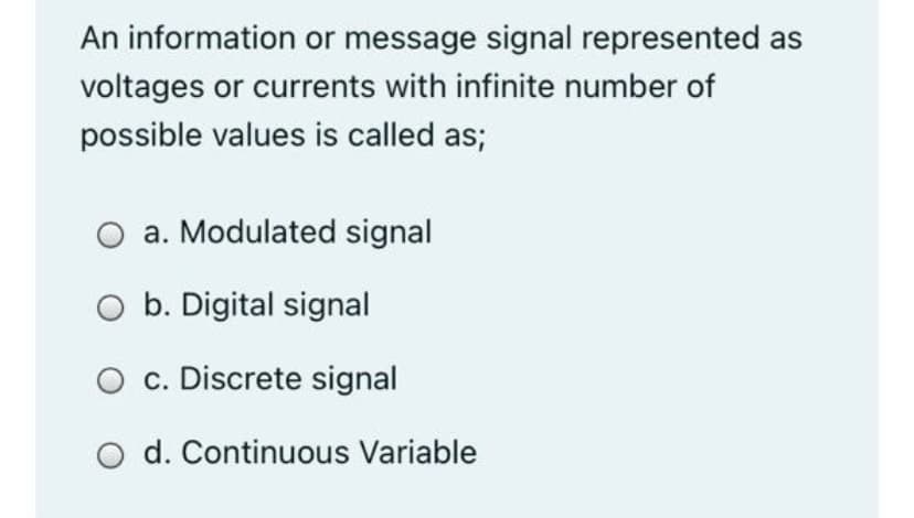 An information or message signal represented as
voltages or currents with infinite number of
possible values is called as;
a. Modulated signal
O b. Digital signal
O c. Discrete signal
O d. Continuous Variable
