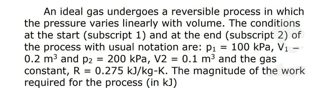 An ideal gas undergoes a reversible process in which
the pressure varies linearly with volume. The conditions
at the start (subscript 1) and at the end (subscript 2) of
the process with usual notation are: pı = 100 kPa, V1 -
0.2 m3 and p2 = 200 kPa, V2 =
constant, R = 0.275 kJ/kg-K. The magnitude of the work
required for the process (in kJ)
0.1 m3 and the gas
