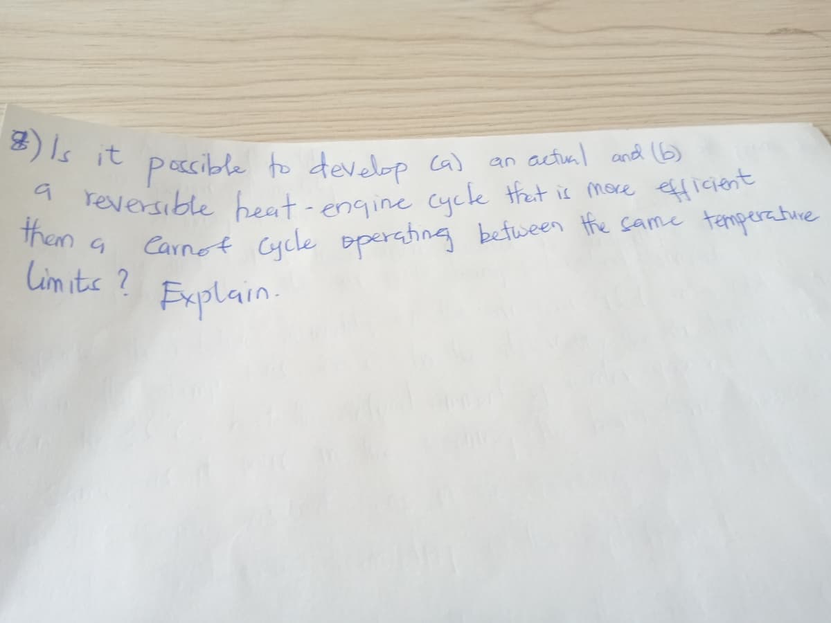 a reversible heat - engine cycle thet is moce efficient
2) Is it pocible to develop ca)
an actual and 6)
1 reversible beat-engine cycle that is more efficient
Carnot Cycle
them a
operahing between Hhe same temperature
Lim its ?
Explain.
