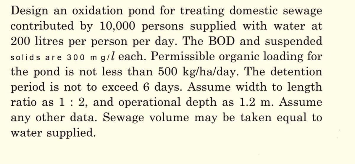 Design an oxidation pond for treating domestic sewage
contributed by 10,000 persons supplied with water at
200 litres per person per day. The BOD and suspended
solids are 300 m g/l each. Permissible organic loading for
the pond is not less than 500 kg/ha/day. The detention
period is not to exceed 6 days. Assume width to length
ratio as 1 : 2, and operational depth as 1.2 m. Assume
any other data. Sewage volume may be taken equal to
water supplied.