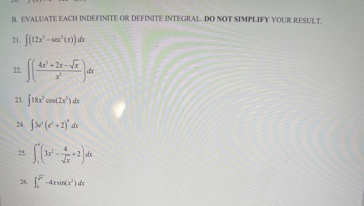 B. EVALUATE EACH INDEFINITE OR DEFINITE INTEGRAL. DO NOT SIMPLIFY YOUR RESULT
21. [(12x – sec (x)) dx
4x² +2x – /x
dx
|
22.
23. [18x cos(2x') dx
24. 3e' (e' +2)' dx
4
25.
3x –
+2 dx
26.
-
4xsin(x²) dx
