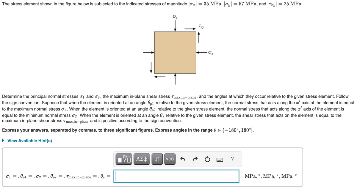 The stress element shown in the figure below is subjected to the indicated stresses of magnitude |ox| = 35 MPa, |oy| = 57 MPa, and |Txy| = 25 MPa.
0₁, p1, 02, 0p2
=,
Determine the principal normal stresses 0₁ and 02, the maximum in-plane shear stress Tmax,in-plane, and the angles at which they occur relative to the given stress element. Follow
the sign convention. Suppose that when the element is oriented at an angle 01 relative to the given stress element, the normal stress that acts along the x' axis of the element is equal
to the maximum normal stress σ₁. When the element is oriented at an angle p2 relative to the given stress element, the normal stress that acts along the x' axis of the element is
equal to the minimum normal stress 02. When the element is oriented at an angle 0, relative to the given stress element, the shear stress that acts on the element is equal to the
maximum in-plane shear stress Tmax,in-plane and is positive according to the sign convention.
Express your answers, separated by commas, to three significant figures. Express angles in the range 0 € (-180°, 180°].
► View Available Hint(s)
=, Tmax,in-plane =, 0s
Oy
=
.Ox
VE ΑΣΦ ↓↑ vec
?
MPa, °, MPa, °, MPa, °