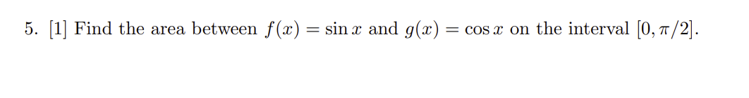 5. [1] Find the area between f(x) = sin x and g(x):
= cos x on the interval [0, π/2].