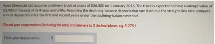 Apex Chemicals Ltd acquires a delivery truck at a cost of $36,500 on 1 January 2016. The truck is expected to have a salvage value of
$3.400 at the end of its 4-year useful life. Assuming the declining-balance depreciation rate is double the straight-line rate, compute
annual depreciation for the first and second years under the declining-balance method.
(Round your computations (including the rate) and answers to0 decimal places, eg. 5,275)
First-year depreciation
