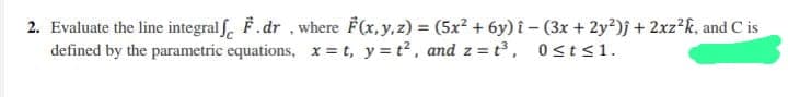 2. Evaluate the line integralf F.dr, where F(x, y, z) = (5x² + 6y) î− (3x +2y²)j + 2xz²k, and C is
defined by the parametric equations, x=t, y=t², and z=t³, 0≤t≤1.