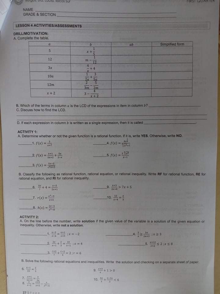 OCos Sur
NAME
GRADE & SECTION
LESSON 4 ACTIVITIES/ASSESSMENTS
DRILUMOTIVATION:
A Complete the table.
b.
ab
Simplified form
x+
12
12
4.
4
3x
3.
10a
2a
Sa
2
12m
2m
x+2
3-
x+2
B. Which of the terms in columna is the LCD of the expressions in item in column b?
C. Discuss how to find the LCD.
D. If each expression in column b is written as a single expression, then it is called
ACTIVITY 1:
A. Determine whether or not the given function is a rational function. If it is, write YES. Otherwise, write NO.
1. (x) =
4. f(x) = .
2. (x) =
ar+2
5. f(x) =
-1
S-2
3. f(x) =
VIZS
B. Classify the following as rational function, rational equation, or rational inequality. Write RF for rational function, RE for
rational equation, and RI for rational inequality.
43
6. +4 =
9.
> 7x +5
7. r(x) =
10.-
8. A(x) =
ACTIVITY 2:
A. On the line before the number, write solution if the given value of the variable is a solution of the given equation or
inequality. Otherwise, write not a solution.
1.- x=-2
4. 2 x23
2043
5. s2:xS8
412
3. +-2ir=6
B. Solve the following rational equations and inequalities. Write the solution and checking on a separate sheet of paper.
9. +1>0
7.
10. +<6
8.
27 |PEe
+
