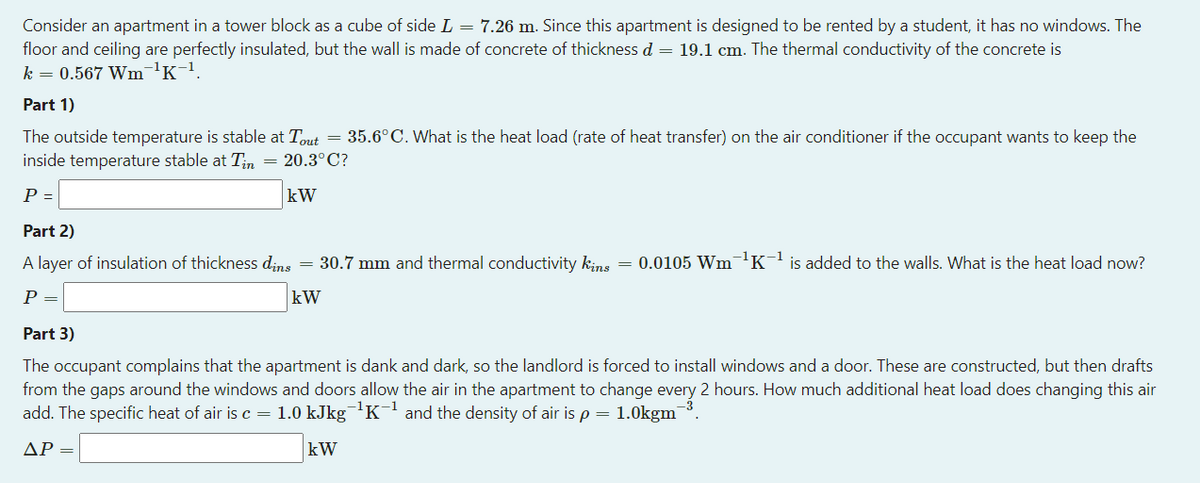 Consider an apartment in a tower block as a cube of side L = 7.26 m. Since this apartment is designed to be rented by a student, it has no windows. The
floor and ceiling are perfectly insulated, but the wall is made of concrete of thickness d = 19.1 cm. The thermal conductivity of the concrete is
k = 0.567 Wm¬'K-1.
Part 1)
The outside temperature is stable at Tout = 35.6°C. What is the heat load (rate of heat transfer) on the air conditioner if the occupant wants to keep the
inside temperature stable at Tn = 20.3°C?
P =
kW
Part 2)
A layer of insulation of thickness dins = 30.7 mm and thermal conductivity kins = 0.0105 Wm¬1K-l is added to the walls. What is the heat load now?
P =
kW
Part 3)
The occupant complains that the apartment is dank and dark, so the landlord is forced to install windows and a door. These are constructed, but then drafts
from the gaps around the windows and doors allow the air in the apartment to change every 2 hours. How much additional heat load does changing this air
add. The specific heat of air is c = 1.0 kJkg¯'K¯ and the density of air is p = 1.0kgm
ΔΡ-
kW
