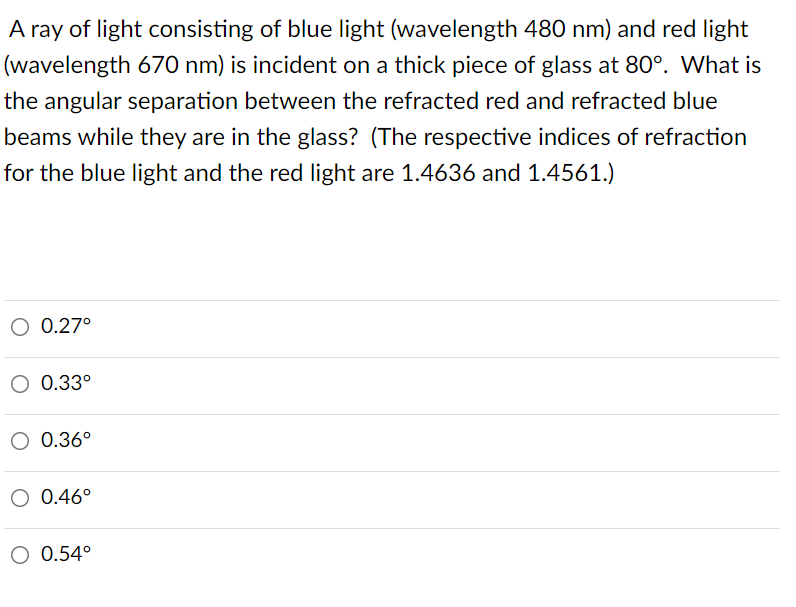 A ray of light consisting of blue light (wavelength 480 nm) and red light
(wavelength 670 nm) is incident on a thick piece of glass at 80°. What is
the angular separation between the refracted red and refracted blue
beams while they are in the glass? (The respective indices of refraction
for the blue light and the red light are 1.4636 and 1.4561.)
O 0.27°
0.33°
O 0.36°
O 0.46°
O 0.54°
