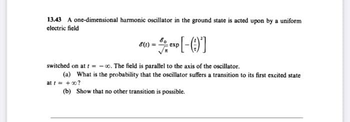 13.43 A one-dimensional harmonic oscillator in the ground state is acted upon by a uniform
electric field
6(1)
switched on at t = -o. The field is parallel to the axis of the oscillator.
(a) What is the probability that the oscillator suffers a transition to its first excited state
at t= +0?
(b) Show that no other transition is possible.
