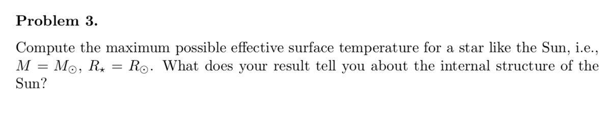 Problem 3.
Compute the maximum possible effective surface temperature for a star like the Sun, i.e.,
M = Mo, R, = Ro. What does your result tell you about the internal structure of the
Sun?
