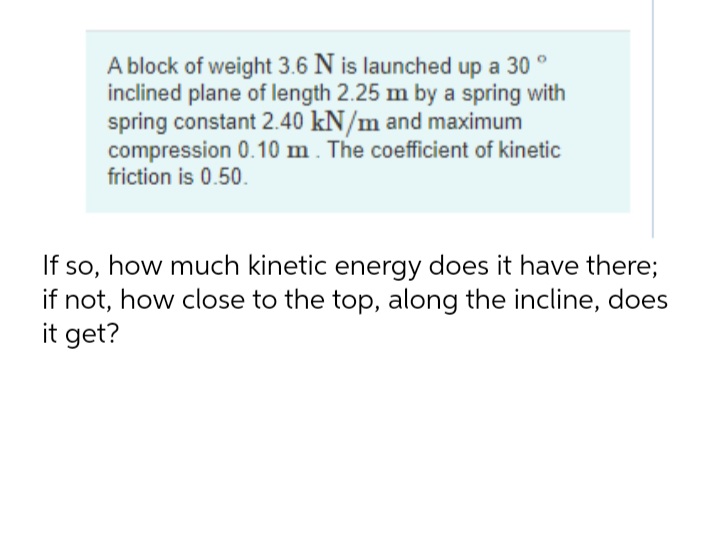 A block of weight 3.6 N is launched up a 30 °
inclined plane of length 2.25 m by a spring with
spring constant 2.40 kN/m and maximum
compression 0.10 m. The coefficient of kinetic
friction is 0.50.
If so, how much kinetic energy does it have there;
if not, how close to the top, along the incline, does
it get?
