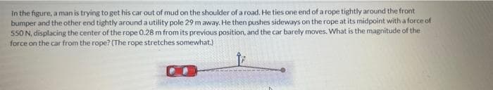 In the figure, a man is trying to get his car out of mud on the shoulder of a road. He ties one end of a rope tightly around the front
bumper and the other end tightly around a utility pole 29 m away. He then pushes sideways on the rope at its midpoint with a force of
550 N, displacing the center of the rope 0.28 m from its previous position, and the car barely moves. What is the magnitude of the
force on the car from the rope? (The rope stretches somewhat.)
