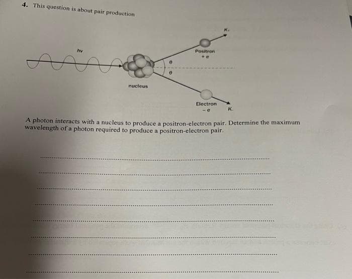 4. This question is about pair production
hv
Positron
nucleus
Electron
K.
A photon interacts with a nucleus to produce a positron-electron pair. Determine the maximum
wavelength of a photon required to produce a positron-electron pair.
