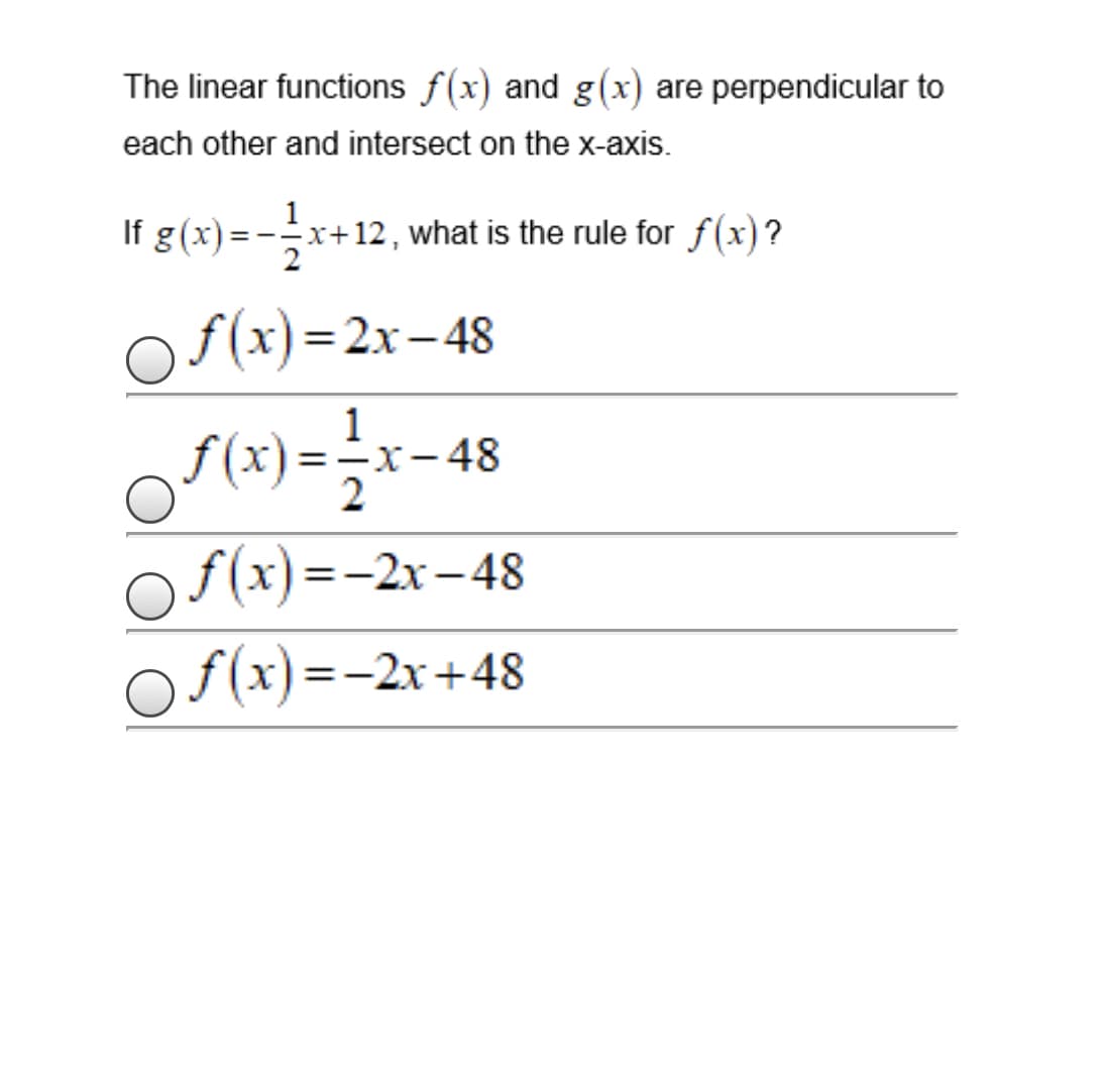 The linear functions f(x) and g(x) are perpendicular to
each other and intersect on the x-axis.
g(x)=-x+12,
+12 , what is the rule for f(x)?
f(x)=2x–48
%3D
|
of(x)=;x-4
1
-X-48
2
fx)--2х-48
Of(x)=-2x+48
