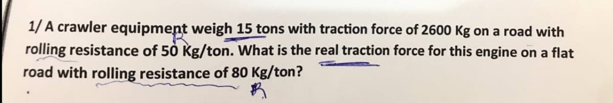 1/ A crawler equipment weigh 15 tons with traction force of 2600 Kg on a road with
rolling resistance of 50 Kg/ton. What is the real traction force for this engine on a flat
road with rolling resistance of 80 Kg/ton?
