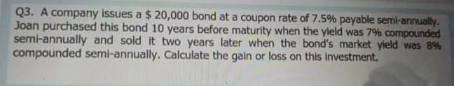 Q3. A company issues a $ 20,000 bond at a coupon rate of 7.5% payable semi-annually.
Joan purchased this bond 10 years before maturity when the yield was 7% compounded
semi-annually and sold it two years later when the bond's market yield was 8%
compounded semi-annually. Calculate the gain or loss on this investment.
