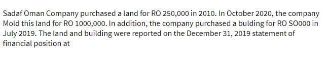 Sadaf Oman Company purchased a land for RO 250,000 in 2010. In October 2020, the company
Mold this land for RO 1000,000. In addition, the company purchased a bulding for RO SO000 in
July 2019. The land and building were reported on the December 31, 2019 statement of
financial position at
