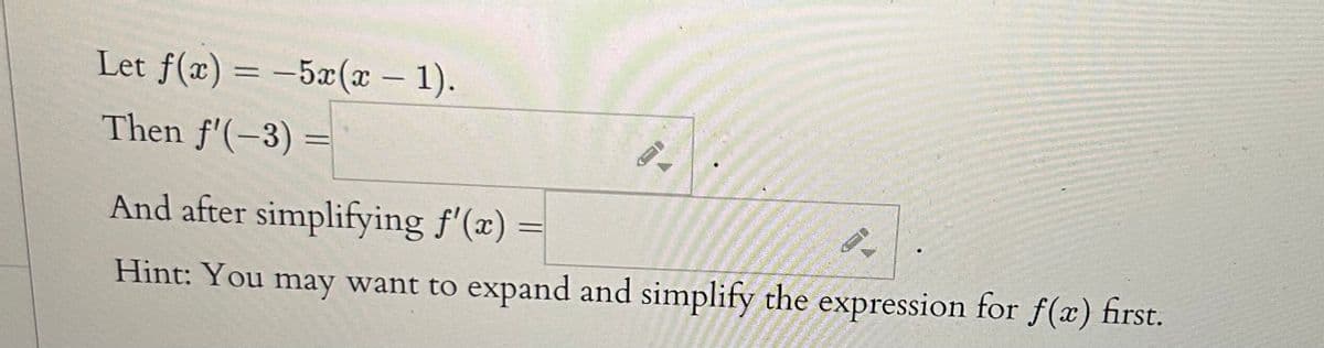 **Problem Description:**

Given the function \( f(x) = -5x(x - 1) \),

1. Compute the derivative \( f'(-3) \).

    **Answer Box:**

2. Simplify and then find the general form of the derivative \( f'(x) \).

    **Answer Box:**

**Hint:** You may want to expand and simplify the expression for \( f(x) \) first.

**Step-by-Step Solution:**

1. **Expand the Function \( f(x) \):**
   To find \( f(x) \), first expand the given function:
   \[
   f(x) = -5x(x - 1) = -5x^2 + 5x 
   \]
   
2. **Differentiate \( f(x) \):**
   Now differentiate \( f(x) \) with respect to \( x \):
   \[
   f'(x) = \frac{d}{dx}(-5x^2 + 5x) = -10x + 5
   \]
   
3. **Substitute \( x = -3 \) into the derivative:**
   To find \( f'(-3) \), substitute \( x = -3 \) into \( f'(x) \):
   \[
   f'(-3) = -10(-3) + 5 = 30 + 5 = 35
   \]

Therefore:

- \( f'(-3) = 35 \)

- After simplifying, \( f'(x) \) is \( -10x + 5 \).