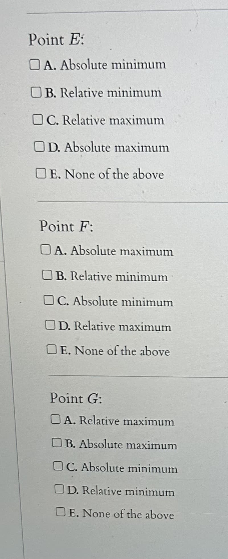 **Analysis of Critical Points**

In mathematics, particularly in calculus, identifying the type of critical points of a function is essential. Below is a list of critical points with various classifications to help understand the nature of these points.

### Point E:
Identify the nature of Point E by selecting the appropriate option below:

- [ ] **A. Absolute minimum**
- [ ] **B. Relative minimum**
- [ ] **C. Relative maximum**
- [ ] **D. Absolute maximum**
- [ ] **E. None of the above**

### Point F:
Identify the nature of Point F by selecting the appropriate option below:

- [ ] **A. Absolute maximum**
- [ ] **B. Relative minimum**
- [ ] **C. Absolute minimum**
- [ ] **D. Relative maximum**
- [ ] **E. None of the above**

### Point G:
Identify the nature of Point G by selecting the appropriate option below:

- [ ] **A. Relative maximum**
- [ ] **B. Absolute maximum**
- [ ] **C. Absolute minimum**
- [ ] **D. Relative minimum**
- [ ] **E. None of the above**

**Explanation of Terms:**
- **Absolute Minimum:** The lowest value of the function across its entire domain.
- **Relative Minimum:** A point where the function value is lower than at any nearby points.
- **Relative Maximum:** A point where the function value is higher than at any nearby points.
- **Absolute Maximum:** The highest value of the function across its entire domain.
- **None of the above:** If none of the given classifications accurately describe the nature of the critical point.

Utilize these definitions to classify each point correctly.