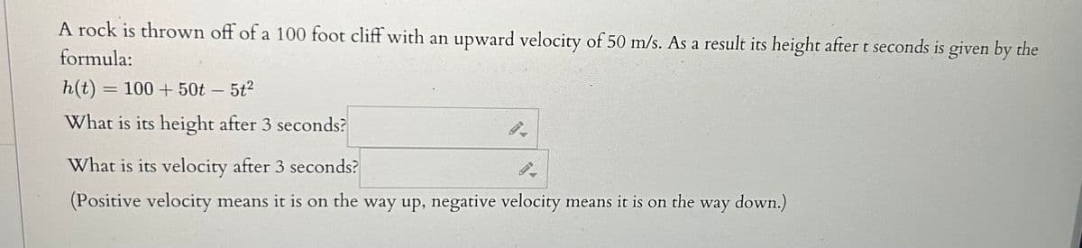 ### Rock Thrown Off Cliff - Problem Analysis

A rock is thrown off of a 100-foot cliff with an upward velocity of 50 m/s. As a result, its height after \( t \) seconds is given by the formula:

\[ h(t) = 100 + 50t - 5t^2 \]

We are tasked with determining the following:

1. **What is its height after 3 seconds?**
   \[\boxed{} \]

2. **What is its velocity after 3 seconds?**
   \[\boxed{} \]

*(Positive velocity means it is on the way up, negative velocity means it is on the way down.)*

### Detailed Explanation

#### Calculating Height After 3 Seconds
To find the height of the rock after 3 seconds, substitute \( t = 3 \) into the height function \( h(t) \):

\[ h(3) = 100 + 50(3) - 5(3)^2 \]

Simplify the expression to determine the rock's height after 3 seconds.

#### Calculating Velocity After 3 Seconds
The velocity \( v(t) \) of the rock can be found by differentiating the height function \( h(t) \):

\[ v(t) = \frac{dh(t)}{dt} \]
\[ v(t) = \frac{d}{dt}\left(100 + 50t - 5t^2\right) \]
\[ v(t) = 50 - 10t \]

To find the velocity after 3 seconds, substitute \( t = 3 \) into the velocity function:

\[ v(3) = 50 - 10(3) \]

Simplify the expression to determine the rock's velocity after 3 seconds.

For further practice, you can manipulate the equations to see how different initial velocities and heights impact the results.