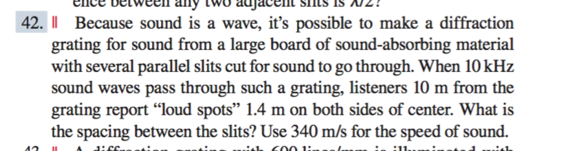 42. I| Because sound is a wave, it's possible to make a diffraction
grating for sound from a large board of sound-absorbing material
with several parallel slits cut for sound to go through. When 10kHz
sound waves pass through such a grating, listeners 10 m from the
grating report "loud spots" 1.4 m on both sides of center. What is
the spacing between the slits? Use 340 m/s for the speed of sound.
600 1:
