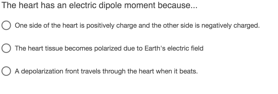 The heart has an electric dipole moment because...
One side of the heart is positively charge and the other side is negatively charged.
O The heart tissue becomes polarized due to Earth's electric field
O A depolarization front travels through the heart when it beats.
