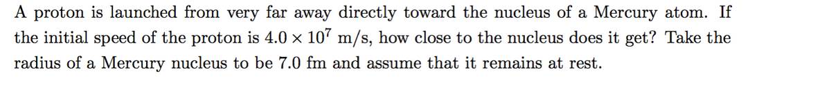 A proton is launched from very far away directly toward the nucleus of a Mercury atom. If
the initial speed of the proton is 4.0 x 107 m/s, how close to the nucleus does it get? Take the
radius of a Mercury nucleus to be 7.0 fm and assume that it remains at rest.
