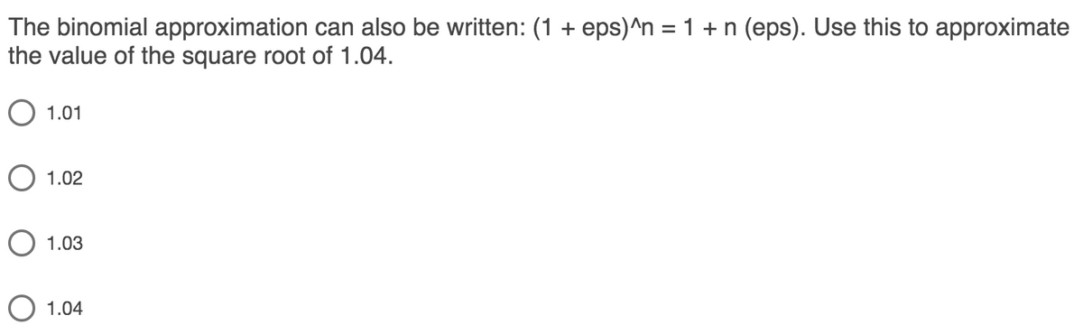 The binomial approximation can also be written: (1 + eps)^n = 1 + n (eps). Use this to approximate
the value of the square root of 1.04.
O 1.01
O 1.02
O 1.03
O 1.04
