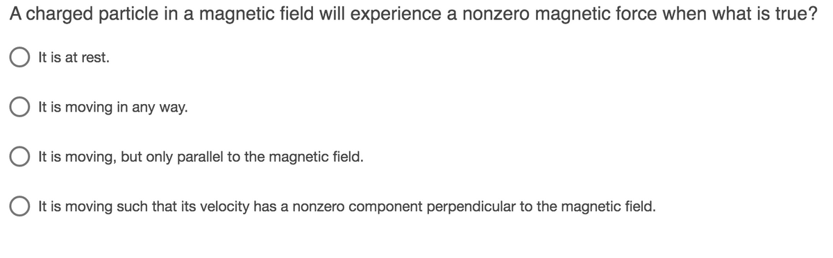 A charged particle in a magnetic field will experience a nonzero magnetic force when what is true?
O It is at rest.
O It is moving in any way.
O It is moving, but only parallel to the magnetic field.
O It is moving such that its velocity has a nonzero component perpendicular to the magnetic field.
